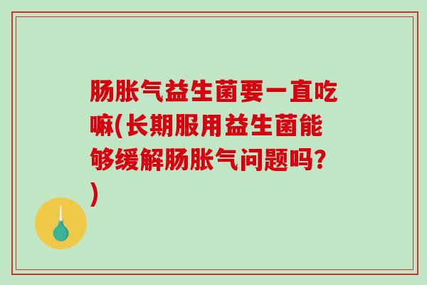肠胀气益生菌要一直吃嘛(长期服用益生菌能够缓解肠胀气问题吗？)