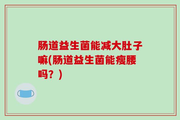 肠道益生菌能减大肚子嘛(肠道益生菌能瘦腰吗?) 肠道益生菌能减大肚子嘛(肠道益生菌能瘦腰吗?)
