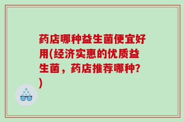 药店哪种益生菌便宜好用(经济实惠的优质益生菌，药店推荐哪种？)