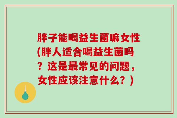 胖子能喝益生菌嘛女性(胖人适合喝益生菌吗?这是常见的问题,女性应该注意什么?) 胖子能喝益生菌嘛女性(胖人适合喝益生菌吗?这是常见的问题,女性应该注意什么?)
