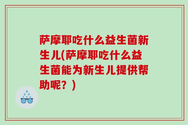 萨摩耶吃什么益生菌新生儿(萨摩耶吃什么益生菌能为新生儿提供帮助呢？)