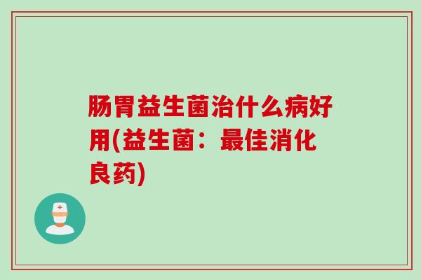 肠胃益生菌治什么病好用(益生菌：最佳消化良药)