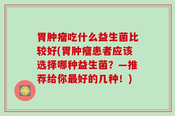 胃肿瘤吃什么益生菌比较好(胃肿瘤患者应该选择哪种益生菌？—推荐给你最好的几种！)