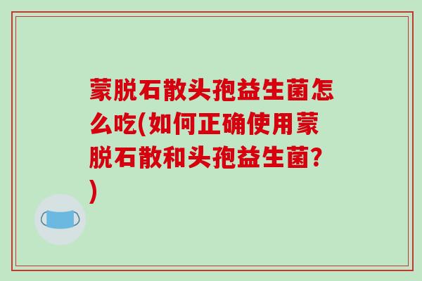 蒙脱石散头孢益生菌怎么吃(如何正确使用蒙脱石散和头孢益生菌？)