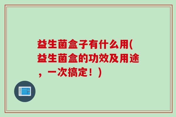 益生菌盒子有什么用(益生菌盒的功效及用途，一次搞定！)