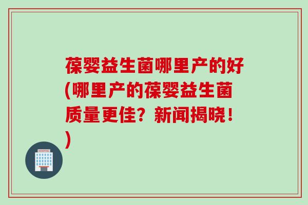 葆婴益生菌哪里产的好(哪里产的葆婴益生菌质量更佳？新闻揭晓！)