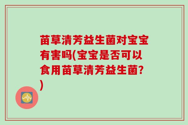 苗草清芳益生菌对宝宝有害吗(宝宝是否可以食用苗草清芳益生菌？)