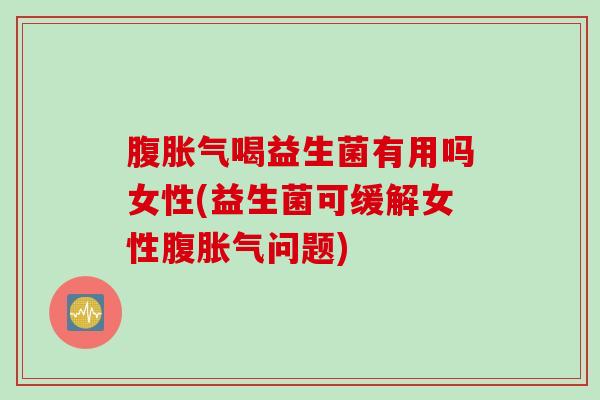 腹胀气喝益生菌有用吗女性(益生菌可缓解女性腹胀气问题)