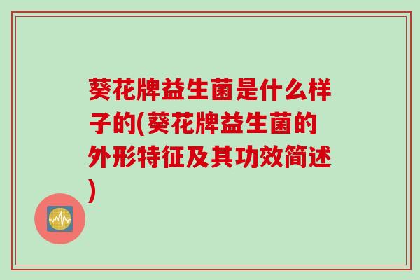 葵花牌益生菌是什么样子的(葵花牌益生菌的外形特征及其功效简述)