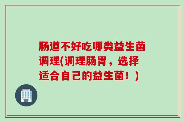 肠道不好吃哪类益生菌调理(调理肠胃，选择适合自己的益生菌！)