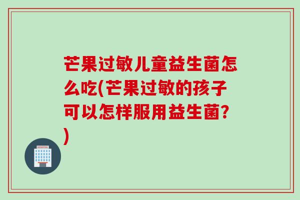 芒果过敏儿童益生菌怎么吃(芒果过敏的孩子可以怎样服用益生菌？)