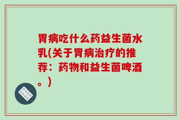 胃病吃什么药益生菌水乳(关于胃病治疗的推荐：药物和益生菌啤酒。)