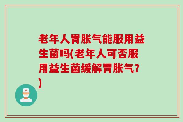 老年人胃胀气能服用益生菌吗(老年人可否服用益生菌缓解胃胀气？)