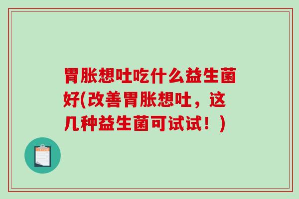 胃胀想吐吃什么益生菌好(改善胃胀想吐，这几种益生菌可试试！)