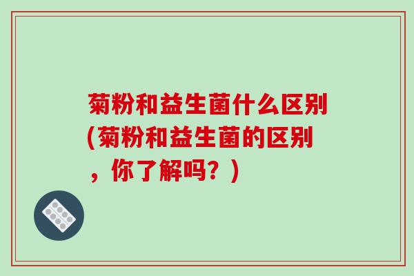 菊粉和益生菌什么区别(菊粉和益生菌的区别，你了解吗？)