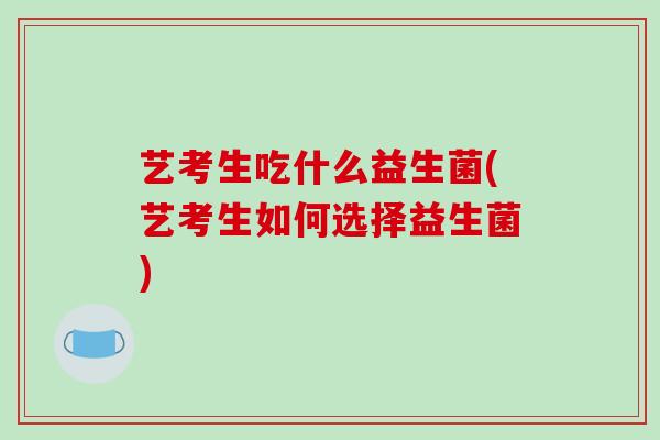艺考生吃什么益生菌(艺考生如何选择益生菌)