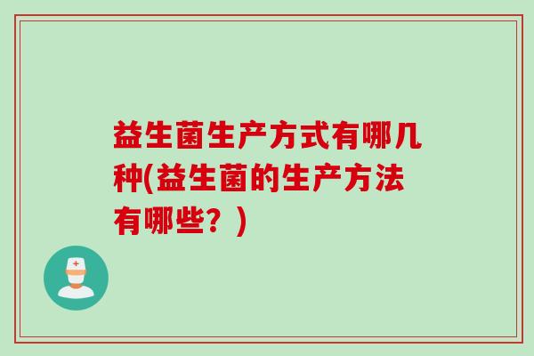 益生菌生产方式有哪几种(益生菌的生产方法有哪些?) 益生菌生产方式有哪几种(益生菌的生产方法有哪些?)