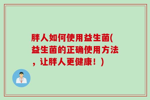 胖人如何使用益生菌(益生菌的正确使用方法，让胖人更健康！)