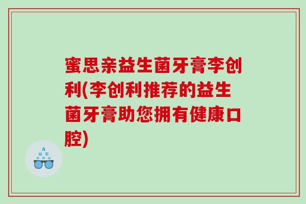 蜜思亲益生菌牙膏李创利(李创利推荐的益生菌牙膏助您拥有健康口腔) 蜜思亲益生菌牙膏李创利(李创利推荐的益生菌牙膏助您拥有健康口腔)