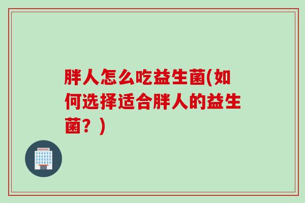 胖人怎么吃益生菌(如何选择适合胖人的益生菌？)