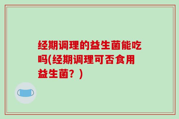 经期调理的益生菌能吃吗(经期调理可否食用益生菌？)