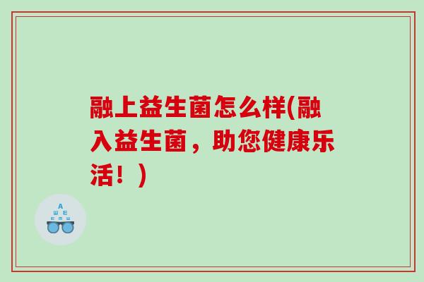 融上益生菌怎么样(融入益生菌，助您健康乐活！)