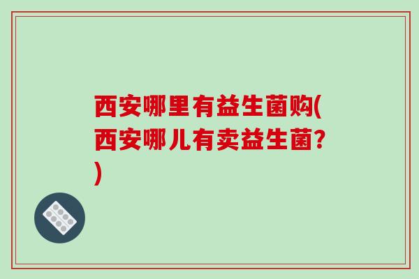 西安哪里有益生菌购(西安哪儿有卖益生菌？)