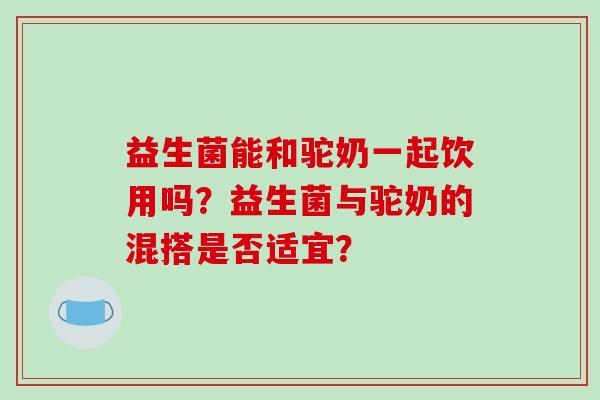 益生菌能和驼奶一起饮用吗？益生菌与驼奶的混搭是否适宜？