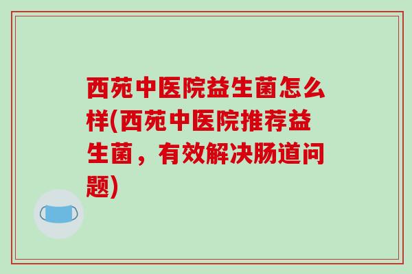 西苑中医院益生菌怎么样(西苑中医院推荐益生菌，有效解决肠道问题)