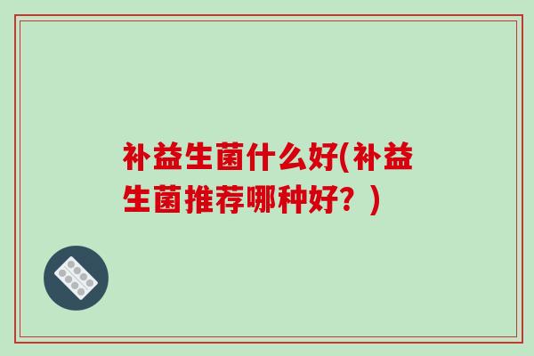 补益生菌什么好(补益生菌推荐哪种好？)