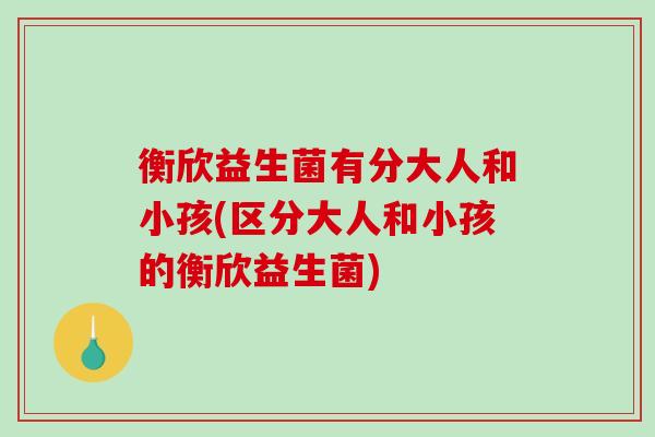 衡欣益生菌有分大人和小孩(区分大人和小孩的衡欣益生菌)