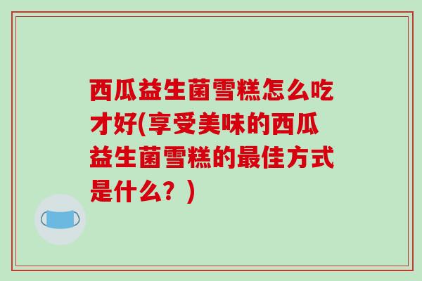 西瓜益生菌雪糕怎么吃才好(享受美味的西瓜益生菌雪糕的最佳方式是什么？)