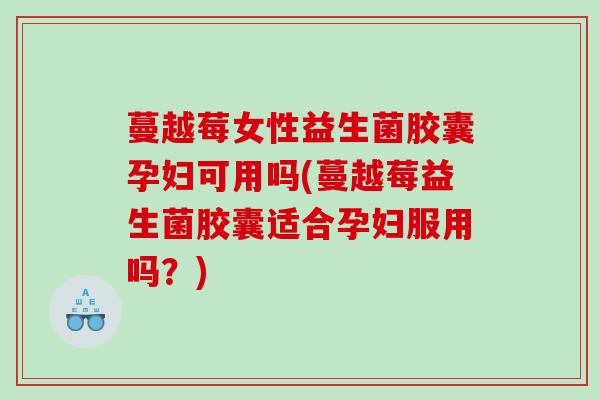 蔓越莓女性益生菌胶囊孕妇可用吗(蔓越莓益生菌胶囊适合孕妇服用吗？)