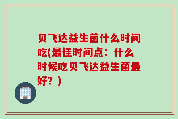 贝飞达益生菌什么时间吃(最佳时间点：什么时候吃贝飞达益生菌最好？)