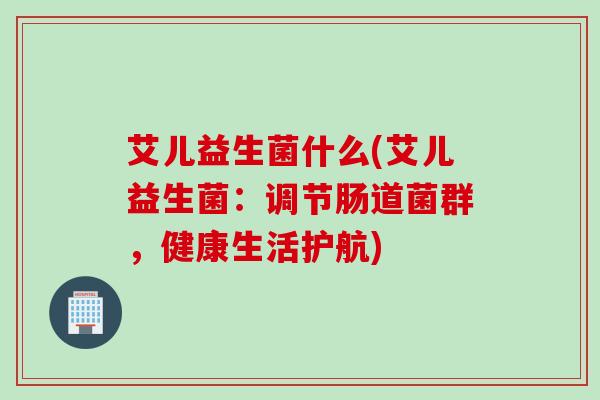 艾儿益生菌什么(艾儿益生菌：调节肠道菌群，健康生活护航)