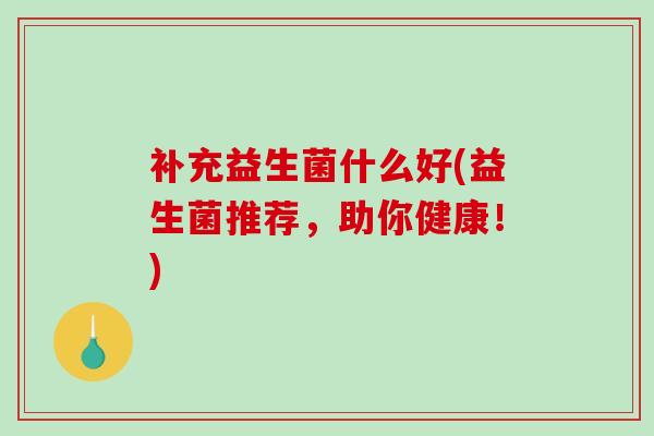 补充益生菌什么好(益生菌推荐，助你健康！)