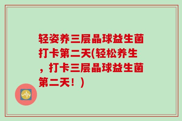 轻姿养三层晶球益生菌打卡第二天(轻松养生，打卡三层晶球益生菌第二天！)