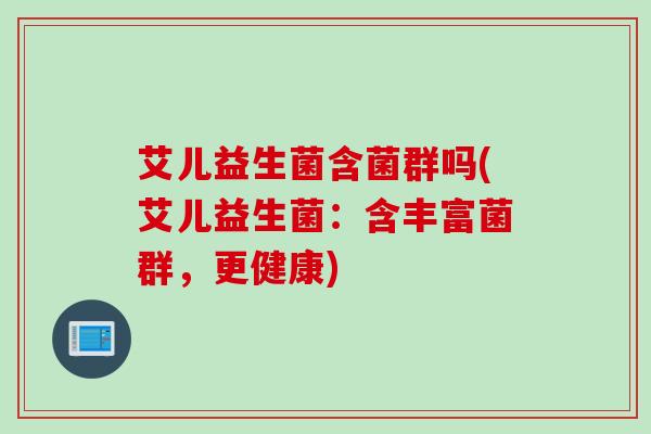 艾儿益生菌含菌群吗(艾儿益生菌：含丰富菌群，更健康)