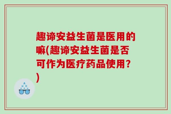 趣谛安益生菌是医用的嘛(趣谛安益生菌是否可作为医疗药品使用？)