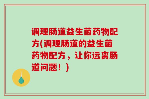 调理肠道益生菌药物配方(调理肠道的益生菌药物配方，让你远离肠道问题！)