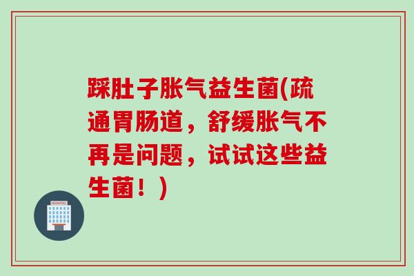 踩肚子胀气益生菌(疏通胃肠道，舒缓胀气不再是问题，试试这些益生菌！)