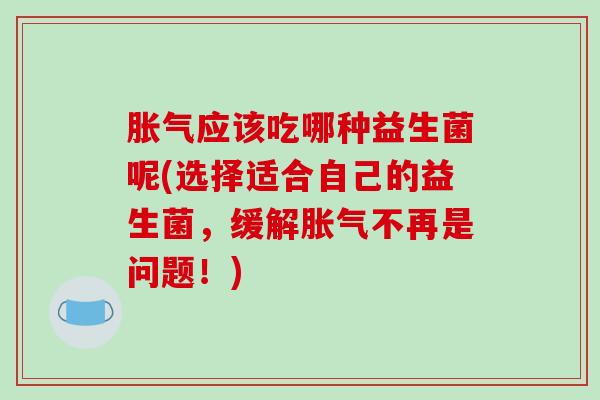 胀气应该吃哪种益生菌呢(选择适合自己的益生菌，缓解胀气不再是问题！)