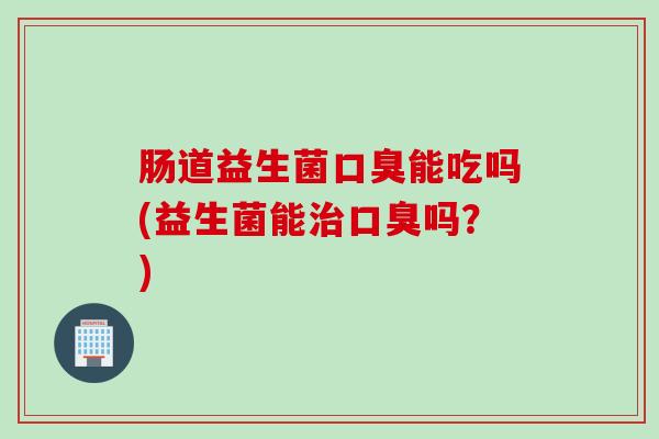 肠道益生菌口臭能吃吗(益生菌能治口臭吗？)