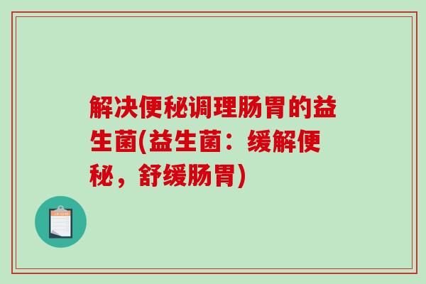 解决便秘调理肠胃的益生菌(益生菌：缓解便秘，舒缓肠胃)