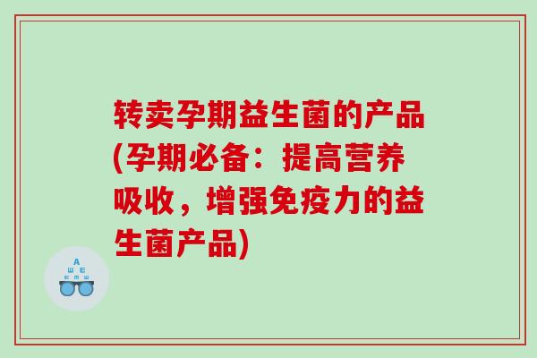 转卖孕期益生菌的产品(孕期必备：提高营养吸收，增强免疫力的益生菌产品)