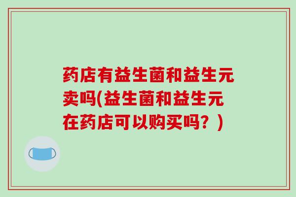 药店有益生菌和益生元卖吗(益生菌和益生元在药店可以购买吗？)