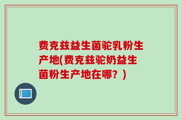 费克兹益生菌驼乳粉生产地(费克兹驼奶益生菌粉生产地在哪？)