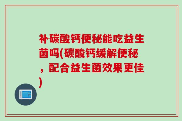 补碳酸钙便秘能吃益生菌吗(碳酸钙缓解便秘，配合益生菌效果更佳)