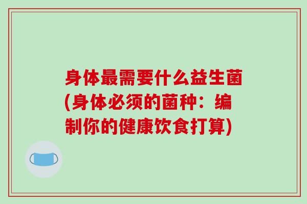身体最需要什么益生菌(身体必须的菌种：编制你的健康饮食打算)