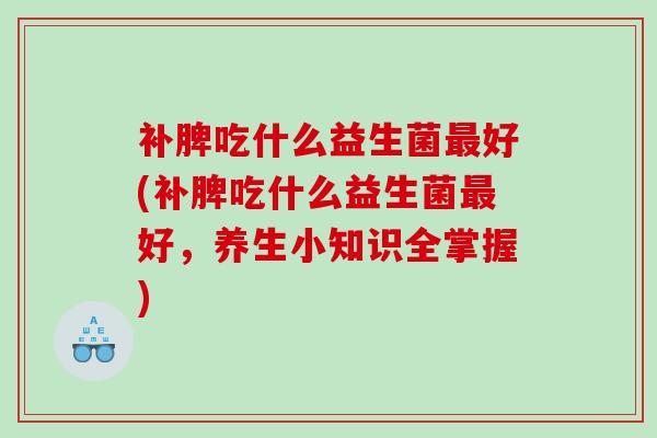 补脾吃什么益生菌好(补脾吃什么益生菌好,养生小知识全掌握) 补脾吃什么益生菌好(补脾吃什么益生菌好,养生小知识全掌握)